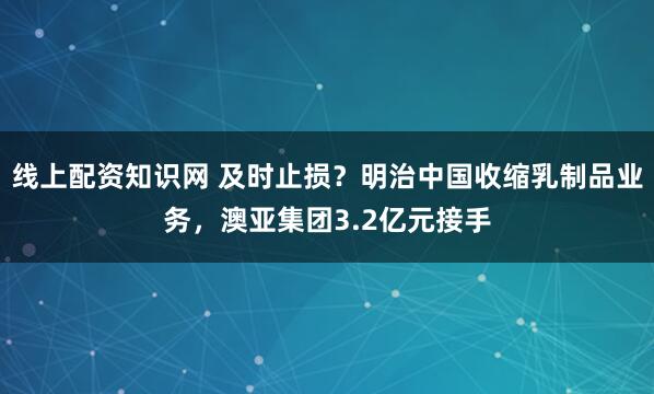 线上配资知识网 及时止损？明治中国收缩乳制品业务，澳亚集团3.2亿元接手