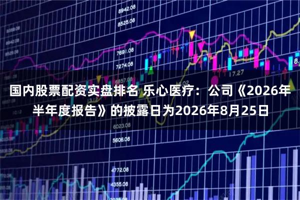 国内股票配资实盘排名 乐心医疗：公司《2026年半年度报告》的披露日为2026年8月25日