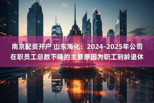 南京配资开户 山东海化：2024-2025年公司在职员工总数下降的主要原因为职工到龄退休